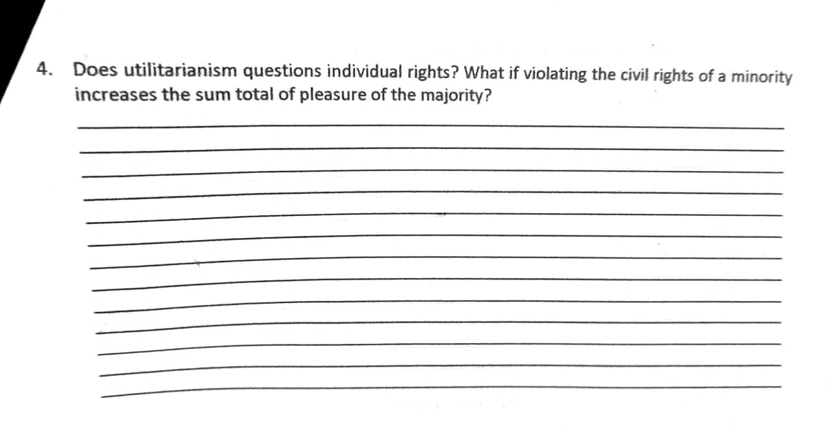 4.
Does utilitarianism questions individual rights? What if violating the civil rights of a minority
increases the sum total of pleasure of the majority?
