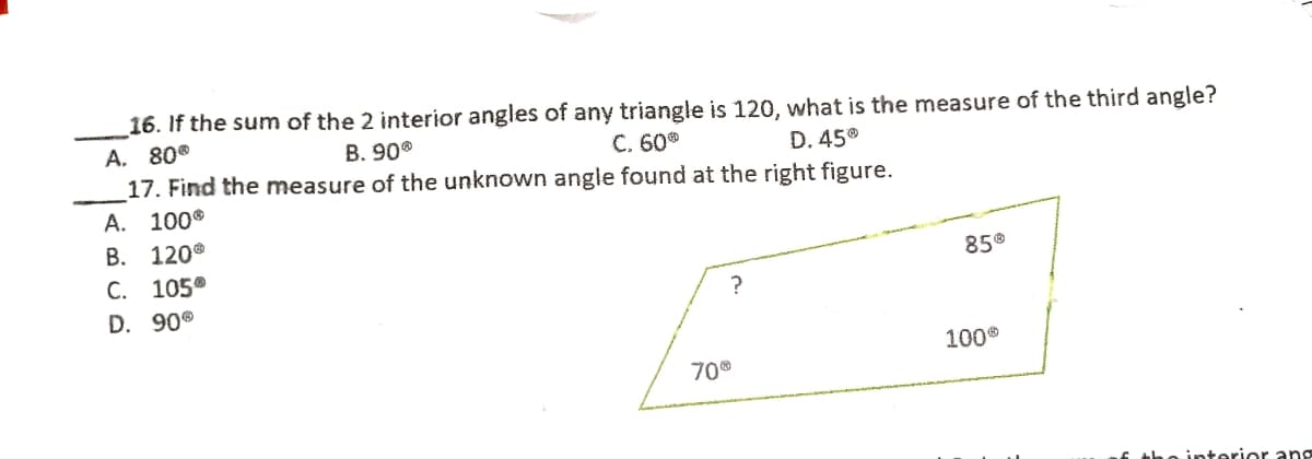 16. If the sum of the 2 interior angles of any triangle is 120, what is the measure of the third angle?
A. 80°
17. Find the measure of the unknown angle found at the right figure.
B. 90
C. 60
D. 45
A. 100
В. 120°
С. 105°
D. 90®
85®
100°
70®
6 tho interior ang

