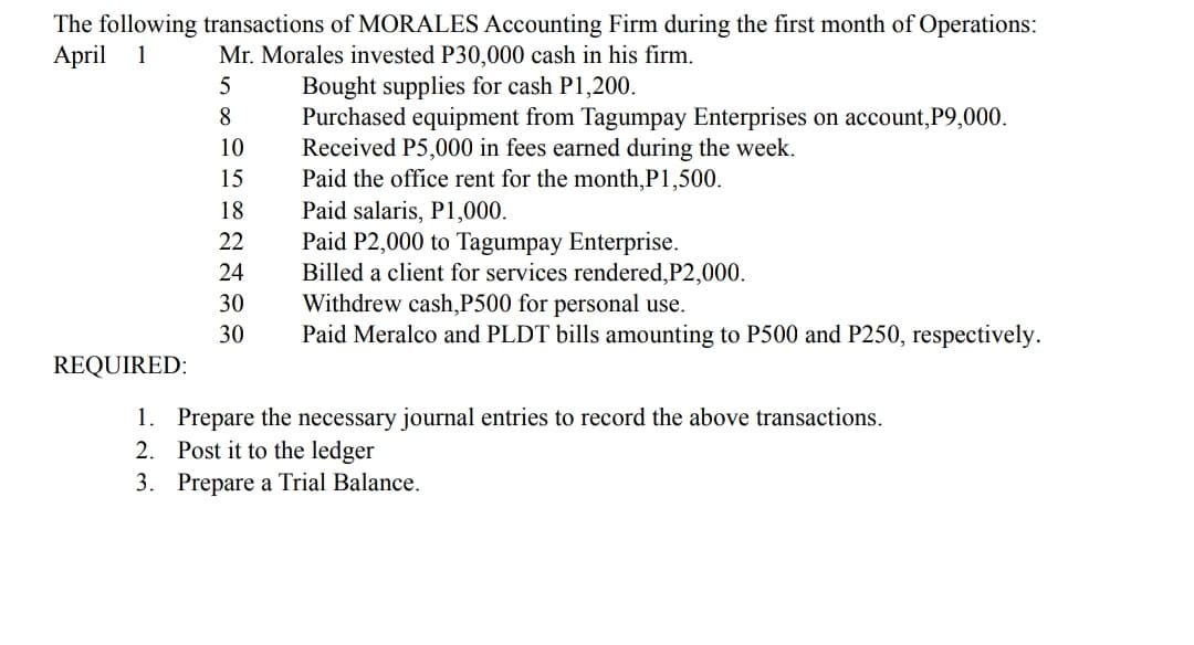 The following transactions of MORALES Accounting Firm during the first month of Operations:
April 1
Mr. Morales invested P30,000 cash in his firm.
Bought supplies for cash P1,200.
Purchased equipment from Tagumpay Enterprises on account,P9,000.
Received P5,000 in fees earned during the week.
Paid the office rent for the month,P1,500.
Paid salaris, P1,000.
Paid P2,000 to Tagumpay Enterprise.
Billed a client for services rendered,P2,000.
Withdrew cash,P500 for personal use.
Paid Meralco and PLDT bills amounting to P500 and P250, respectively.
8.
10
15
18
22
24
30
30
REQUIRED:
1. Prepare the necessary journal entries to record the above transactions.
2. Post it to the ledger
3. Prepare a Trial Balance.
