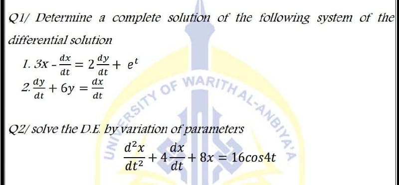 Q2/ solve the D.E. b 1 of parameters
Q1/ Determine a complete solution of the following system of the
RSITY OF NANTHAL-ANBIYA'A
differential solution
dx
dy
1. Зх -
= 2 + et
dt
dt
2 dy
dt
OF
WARITH
dx
2. + 6y
dt
Q2/ solve the D.E. by variation of parameters
d?x
dx
+ 4 + 8x = 16cos4t
dt?
dt
THAL-ANBIYA'A
UNIERSITY
