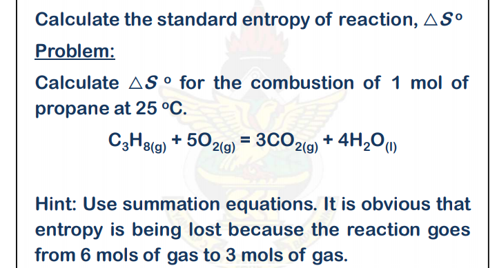 Calculate the standard entropy of reaction, ASº
Problem:
Calculate AS ° for the combustion of 1 mol of
propane at 25 °C.
C3H8(g) + 5
O2(g) = 3CO2(9) + 4H,O"
%3D
Hint: Use summation equations. It is obvious that
entropy is being lost because the reaction goes
from 6 mols of gas to 3 mols of gas.

