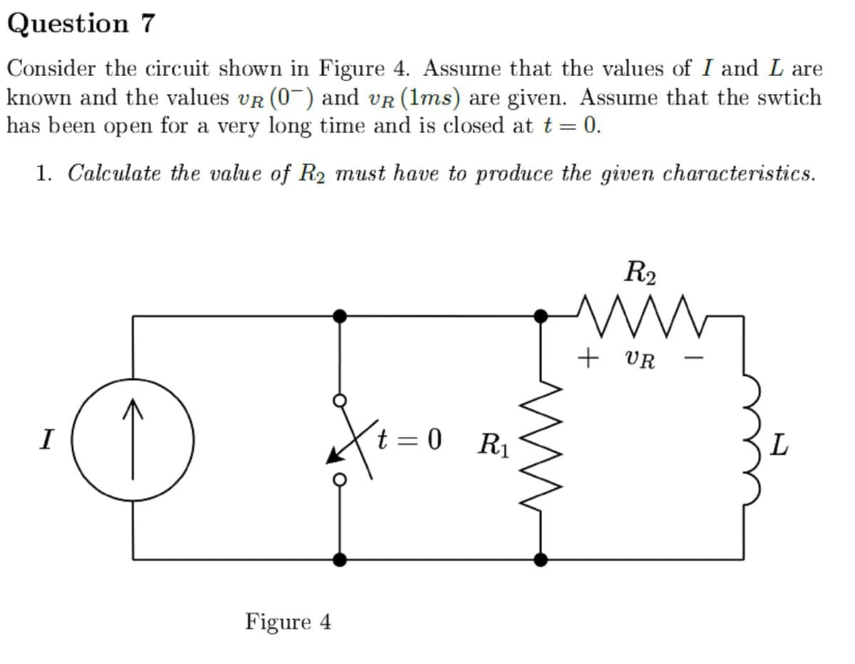 Question 7
Consider the circuit shown in Figure 4. Assume that the values of I and L are
known and the values VR (0¯) and vÃ (1ms) are given. Assume that the swtich
has been open for a very long time and is closed at t = 0.
1. Calculate the value of R₂ must have to produce the given characteristics.
I
Figure 4
t=0 R₁
R₂
ww
+ VR
ww
L