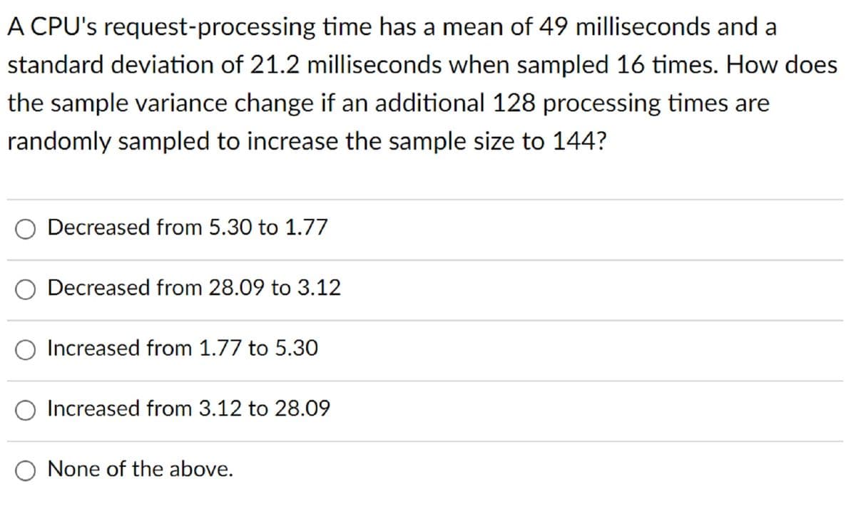 A CPU's request-processing time has a mean of 49 milliseconds and a
standard deviation of 21.2 milliseconds when sampled 16 times. How does
the sample variance change if an additional 128 processing times are
randomly sampled to increase the sample size to 144?
Decreased from 5.30 to 1.77
Decreased from 28.09 to 3.12
O Increased from 1.77 to 5.30
Increased from 3.12 to 28.09
None of the above.