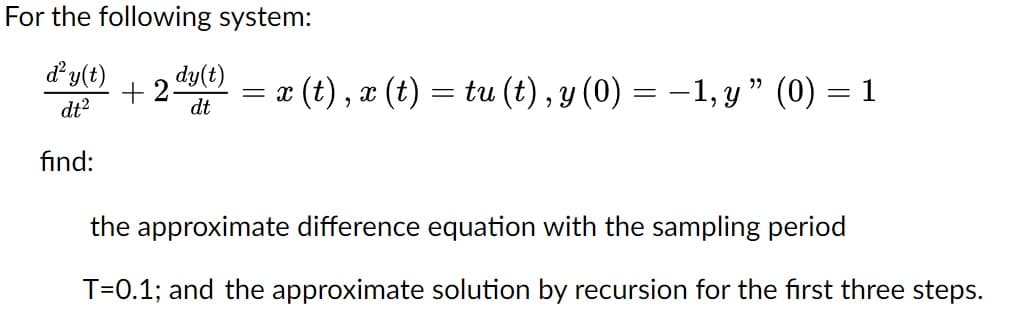 For the following system:
d² y(t) dy(t)
+
dt²
dt
find:
= x (t), x (t) = tu (t), y (0) = −1, y" (0) = 1
the approximate difference equation with the sampling period
T=0.1; and the approximate solution by recursion for the first three steps.