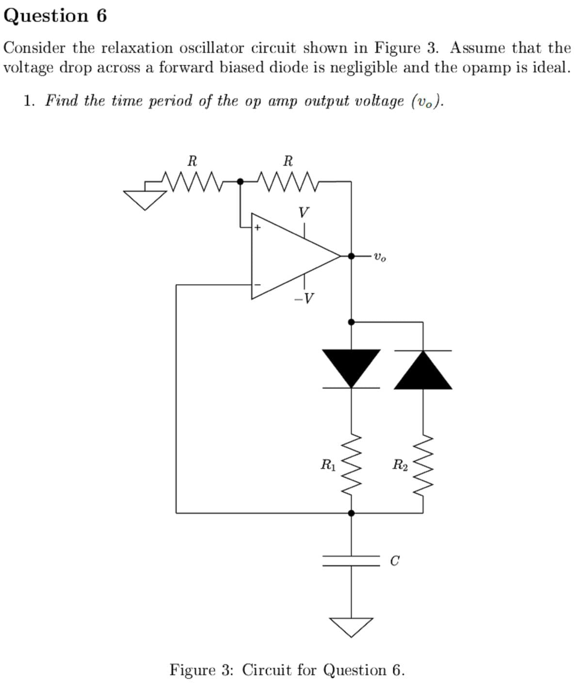 Question 6
Consider the relaxation oscillator circuit shown in Figure 3. Assume that the
voltage drop across a forward biased diode is negligible and the opamp is ideal.
1. Find the time period of the op amp output voltage (vo).
R
R
www.
+
V
-V
R₁
ww
·Vo
7
R2
Figure 3: Circuit for Question 6.