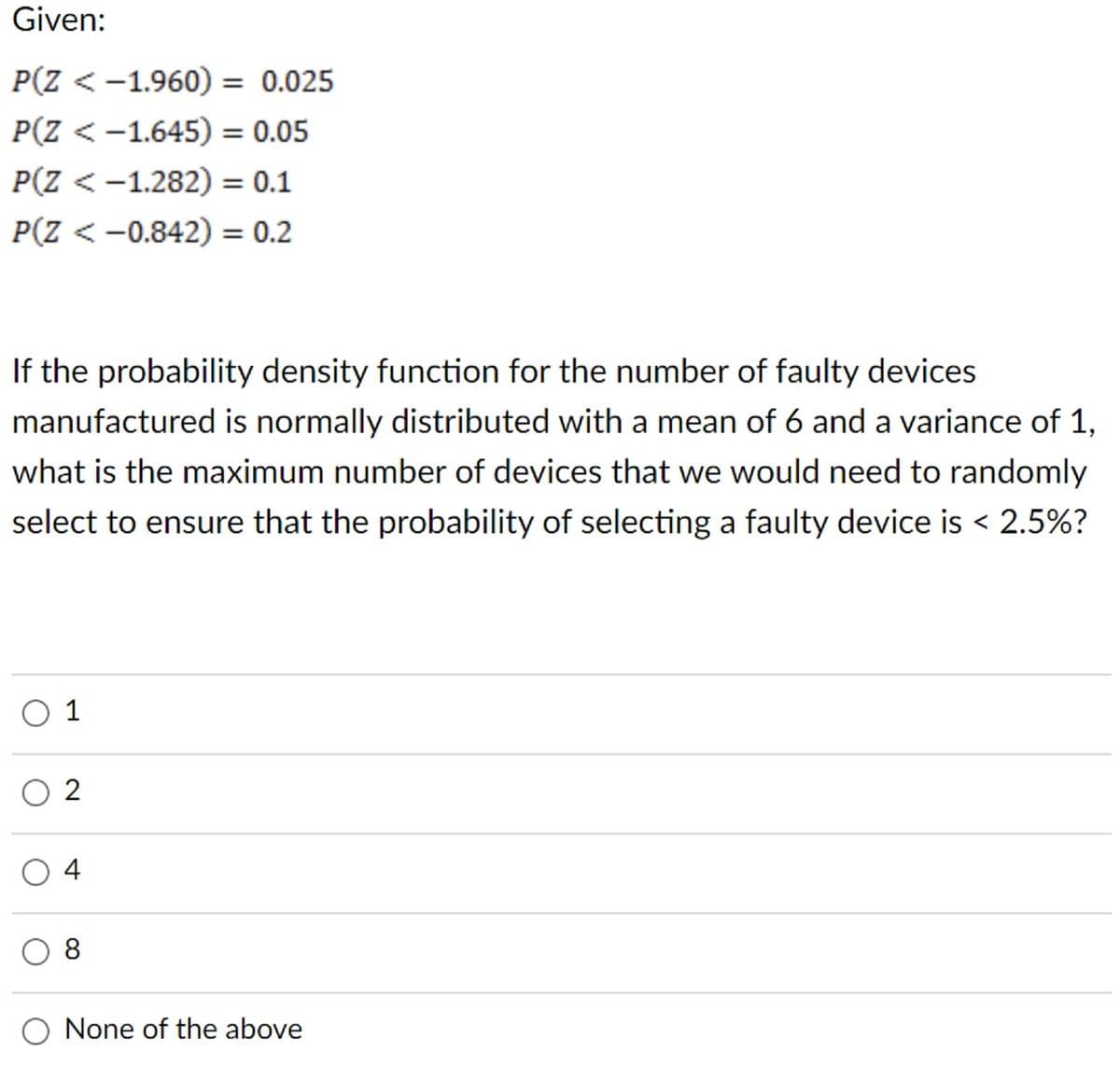 Given:
P(Z < -1.960) = 0.025
P(Z < -1.645) = 0.05
P(Z < -1.282) = 0.1
P(Z <-0.842) = 0.2
If the probability density function for the number of faulty devices
manufactured is normally distributed with a mean of 6 and a variance of 1,
what is the maximum number of devices that we would need to randomly
select to ensure that the probability of selecting a faulty device is < 2.5%?
01
2
04
8
None of the above
