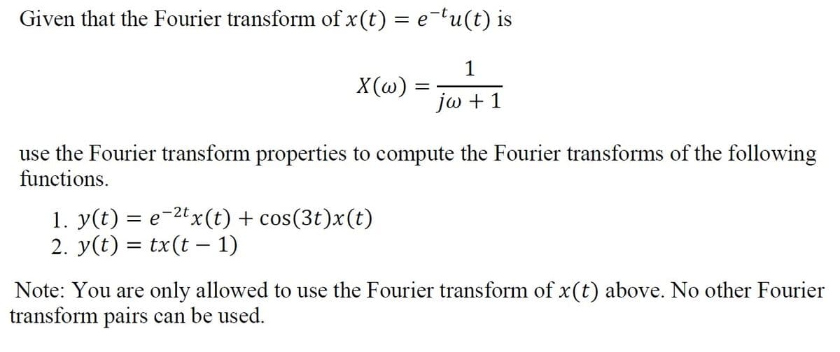 Given that the Fourier transform of x (t) = e¯tu(t) is
1
jw + 1
X(w)
=
use the Fourier transform properties to compute the Fourier transforms of the following
functions.
1. y(t) = e−²tx(t) + cos(3t)x(t)
2. y(t) = tx(t − 1)
Note: You are only allowed to use the Fourier transform of x(t) above. No other Fourier
transform pairs can be used.