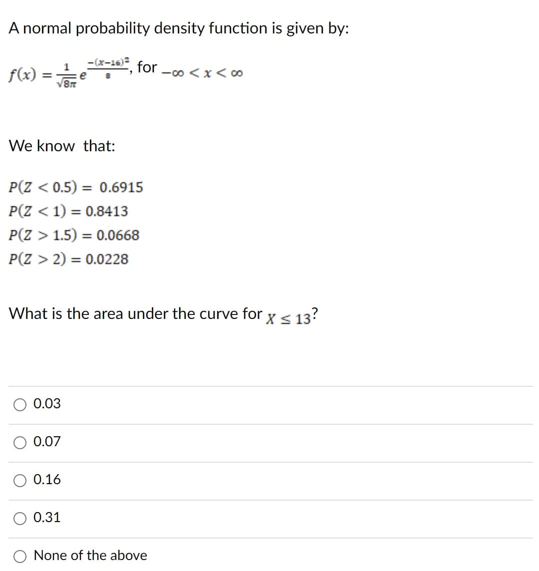 A normal probability density function is given by:
-(x-16)²
1
√8π
f(x)
=
We know that:
P(Z < 0.5) = 0.6915
P(Z < 1) = 0.8413
P(Z > 1.5) = 0.0668
P(Z > 2) = 0.0228
0.03
What is the area under the curve for x ≤ 13?
S
0.07
for
0.16
0.31
-∞0 < x <∞0
None of the above