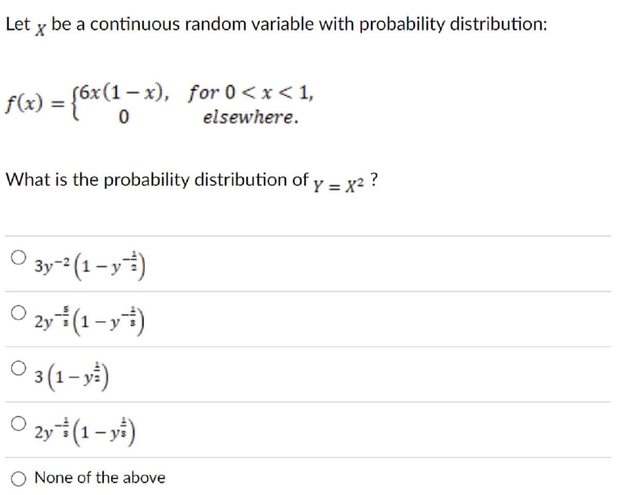 Let y be a continuous random variable with probability distribution:
X
f(x) = {6x(1-x), for 0<x< 1,
elsewhere.
What is the probability distribution of y = x² ?
O 3y-² (1-y-)
O 2y (1-y)
○ 3(1- y²)
O 2y (1-y)
None of the above
