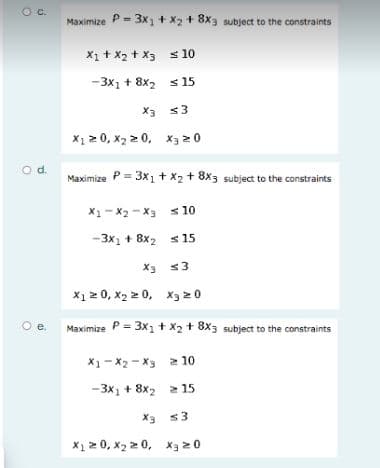 C.
Maximize P= 3x + x2 + 8x3 subject to the constraints
X1 + X2 + x3 s 10
-3x1 + 8x2 s 15
X3 <3
X1 2 0, x2 2 0, x3 2 0
od.
Maximize P = 3x1+ X2+ 8x3 subject to the constraints
X1- x2 -x3 s 10
-3x1 + 8x2 s 15
X3 <3
X1 2 0, x2 2 0, xX3 20
Oe.
Maximize P = 3x1 + x2 + 8x3 subject to the constraints
X1- X2 - X3 2 10
-3x1 + 8x2 2 15
X3 s3
X1 2 0, x2 2 0, xX3 20
