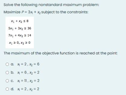 Solve the following nonstandard maximum problem:
Maximize P= 3x + x2 subject to the constraints:
X1 + x2 5 8
5x1 + 3x2 2 36
7x, + 4x2 2 14
x1 2 0, x2 2 0
The maximum of the objective function is reached at the point:
O a. x = 2, X2 = 6
O b. x = 6, x2 = 2
Oc. X = 11, X2 = 2
O d. X = 2, x2 = 2
