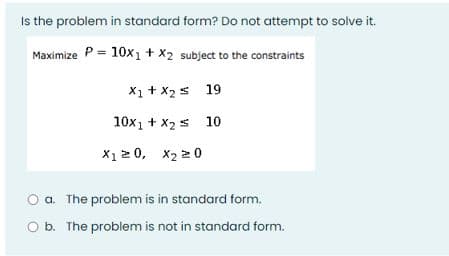 Is the problem in standard form? Do not attempt to solve it.
Maximize P = 10x1 + X2 subject to the constraints
X1 + x2s 19
10x1 + X2 s 10
X1 2 0, x2 2 0
O a. The problem is in standard form.
O b. The problem is not in standard form.
