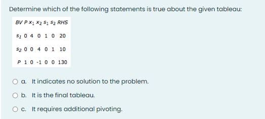 Determine which of the following statements is true about the given tableau:
BV P x; x2 S1 S2 RHS
s1 0 4 0 10 20
$2 00 4 01 10
P10-10 0 130
a. It indicates no solution to the problem.
O b. It is the final tableau.
Oc. It requires additional pivoting.
