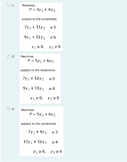 C.
Maximize:
P = 3y1+ 4y2
subject to the constraints
7y1+ 11y2 s5
9y1 + 12y2 s 6
y12 0, y2 20
d.
Maximize:
P = 5y1 + 6y2
subject to the constraints
7y1+ 12y2 s 3
9y1+ 1ly2
<4
y12 0, y2 20
O e.
Maximize:
P = 5y1 + 6y2
subject to the constraints
7yı+ 9y2
11y1+ 12y2
Yı 2 0, y2 20
