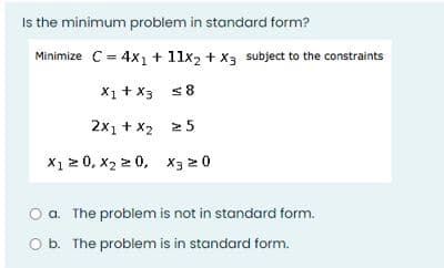 Is the minimum problem in standard form?
Minimize C = 4x1 + 11x2 + X3 subject to the constraints
X1 + X3 s8
2x1 + x2 2 5
X1 2 0, x2 2 0, x3 20
a. The problem is not in standard form.
O b. The problem is in standard form.
