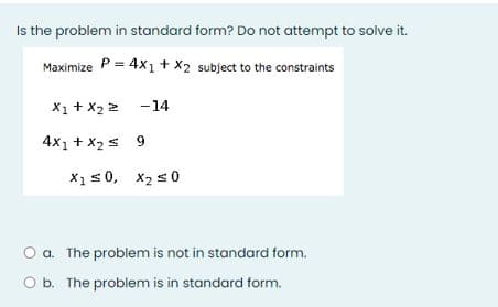 Is the problem in standard form? Do not attempt to solve it.
Maximize P = 4xı + X2 subject to the constraints
X1 + X2 2 -14
4x1 + X2 s 9
X1s0, x2 s0
O a. The problem is not in standard form.
O b. The problem is in standard form.
