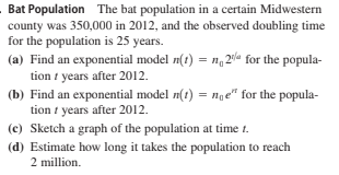 Bat Population The bat population in a certain Midwestern
county was 350,000 in 2012, and the observed doubling time
for the population is 25 years.
(a) Find an exponential model n(t) = n, 201a for the popula-
tion i years after 2012.
(b) Find an exponential model n(t) = nge" for the popula-
tion i years after 2012.
(c) Sketch a graph of the population at time 1.
(d) Estimate how long it takes the population to reach
2 million.
