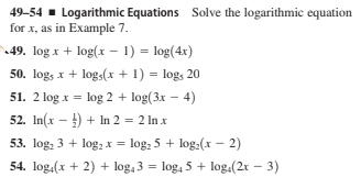49-54 - Logarithmic Equations Solve the logarithmic equation
for x, as in Example 7.
49. log x + log(x - 1) = log(4x)
50. log, x + log,(x + 1) = log, 20
51. 2 log x = log 2 + log(3x – 4)
52. In(x - ) + In 2 = 2 In x
53. log, 3 + log,x = log, 5 + log.(x – 2)
54. log.(x + 2) + log, 3 = log, 5 + log.(2r – 3)
