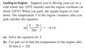 . Cooling an Engine Suppose you're driving your car on a
cold winter day (20°F outside) and the engine overheats (at
about 220°F). When you park, the engine begins to cool
down. The temperature T of the engine t minutes after you
park satisfies the equation
т- 20°
In
= -0.11t
200
(a) Solve the equation for T.
(b) Use part (a) to find the temperature of the engine after
20 min (t = 20).

