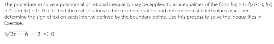 The procedure to solve a polynomial or rational inequality may be applied to all inequalities of the form f(x) > 0, f(x) < 0, f(x)
2 0, and f(x) < 0. That is, find the real solutions to the related equation and determine restricted values of x. Then
determine the sign of f(x) on each interval defined by the boundary points. Use this process to solve the inequalities in
Exercise.
V2r – 6 – 2 < 0
