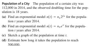Population of a City The population of a certain city was
112,000 in 2014, and the observed doubling time for the pop-
ulation is 18 years.
(a) Find an exponential model n(1) = n, 20a for the popula-
tion t years after 2014.
(b) Find an exponential model n(t) = nge" for the popula-
tion i years after 2014.
(c) Sketch a graph of the population at time t.
(d) Estimate how long it takes the population
reach
500,000.
