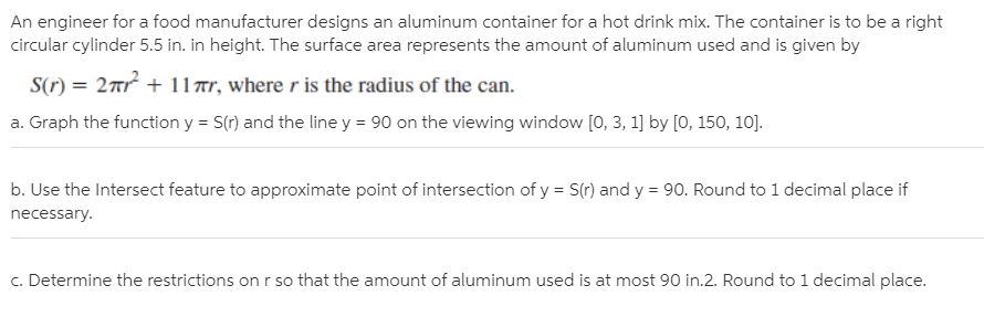 An engineer for a food manufacturer designs an aluminum container for a hot drink mix. The container is to be a right
circular cylinder 5.5 in. in height. The surface area represents the amount of aluminum used and is given by
S(r) = 2nr + 117r, where r is the radius of the can.
a. Graph the function y = S(r) and the line y = 90 on the viewing window [0, 3, 1] by [0, 150, 10].
b. Use the Intersect feature to approximate point of intersection of y = S(r) and y = 90. Round to 1 decimal place if
necessary.
c. Determine the restrictions on r so that the amount of aluminum used is at most 90 in.2. Round to 1 decimal place.
