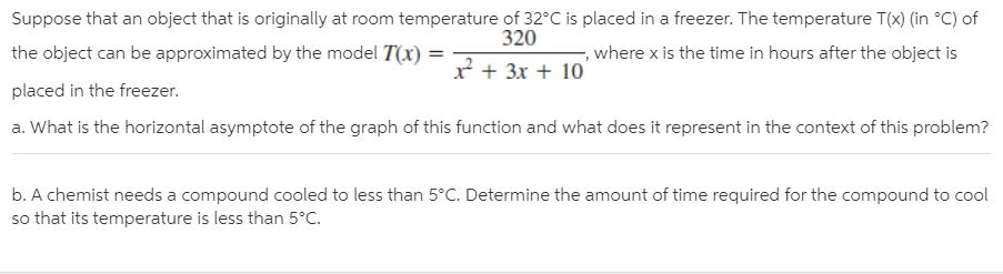 Suppose that an object that is originally at room temperature of 32°C is placed in a freezer. The temperature T(x) (in °C) of
the object can be approximated by the model T(x) =
320
, where x is the time in hours after the object is
x + 3x + 10
placed in the freezer.
a. What is the horizontal asymptote of the graph of this function and what does it represent in the context of this problem?
b. A chemist needs a compound cooled to less than 5°C. Determine the amount of time required for the compound to cool
so that its temperature is less than 5°C.

