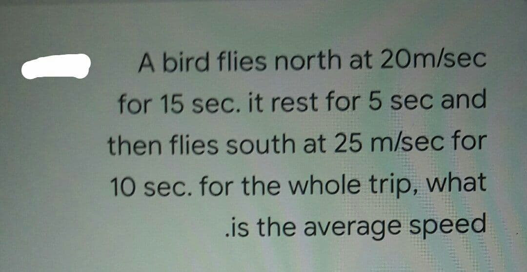 A bird flies north at 20m/sec
for 15 sec. it rest for 5 sec and
then flies south at 25 m/sec for
10 sec. for the whole trip, what
.is the average speed
