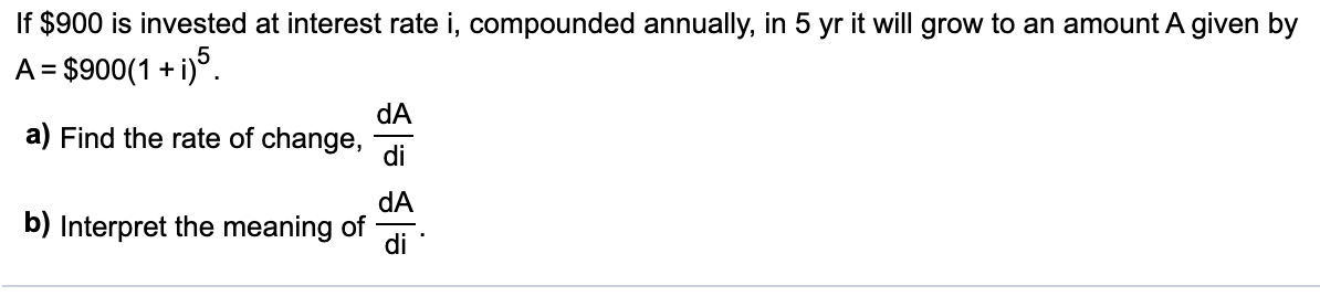 f $900 is invested at interest rate i, compounded annually, in 5 yr it will grow to an amount A given by
A = $900(1 + i)°.
dA
a) Find the rate of change,
di
dA
b) Interpret the meaning of
di
