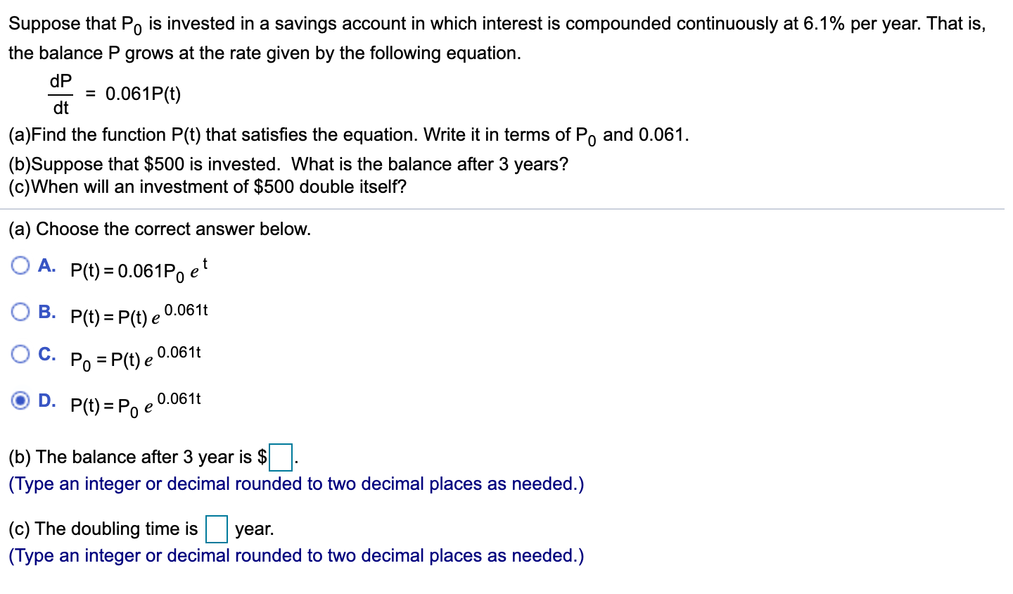 Suppose that Po is invested in a savings account in which interest is compounded continuously at 6.1% per year. That is,
the balance P grows at the rate given by the following equation.
dP
= 0.061P(t)
dt
(a)Find the function P(t) that satisfies the equation. Write it in terms of Po
and 0.061.
(b)Suppose that $500 is invested. What is the balance after 3 years?
(c)When will an investment of $500 double itself?
