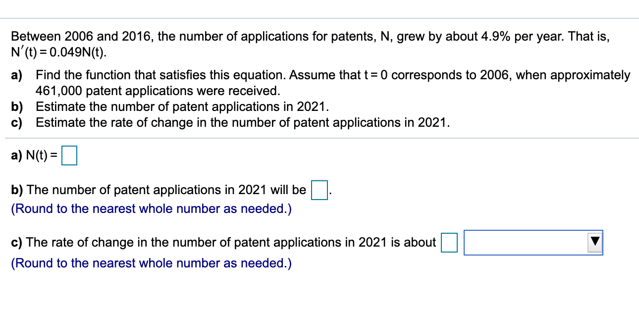 Between 2006 and 2016, the number of applications for patents, N, grew by about 4.9% per year. That is,
N'(t) = 0.049N(t).
a) Find the function that satisfies this equation. Assume that t= 0 corresponds to 2006, when approximately
461,000 patent applications were received.
b) Estimate the number of patent applications in 2021.
c) Estimate the rate of change in the number of patent applications in 2021.
