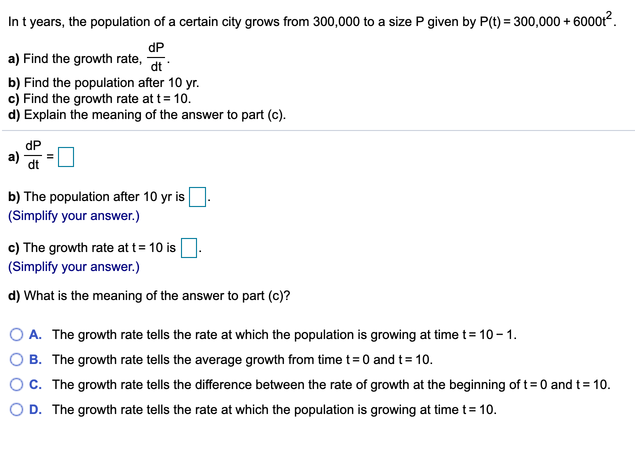 In t years, the population of a certain city grows from 300,000 to a size P given by P(t) = 300,000 + 6000t.
dP
a) Find the growth rate,
dt
b) Find the population after 10 yr.
c) Find the growth rate at t= 10.
d) Explain the meaning of the answer to part (c).
