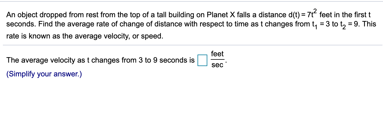 An object dropped from rest from the top of a tall building on Planet X falls a distance d(t) = 7t feet in the first t
seconds. Find the average rate of change of distance with respect to time ast changes from t, = 3 to t, = 9. This
rate is known as the average velocity, or speed.
feet
The average velocity as t changes from 3 to 9 seconds is
sec
(Simplify your answer.)
