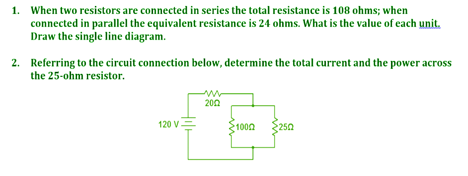 1. When two resistors are connected in series the total resistance is 108 ohms; when
connected in parallel the equivalent resistance is 24 ohms. What is the value of each unit.
Draw the single line diagram.
2. Referring to the circuit connection below, determine the total current and the power across
the 25-ohm resistor.
202
120 V=
1002
250
