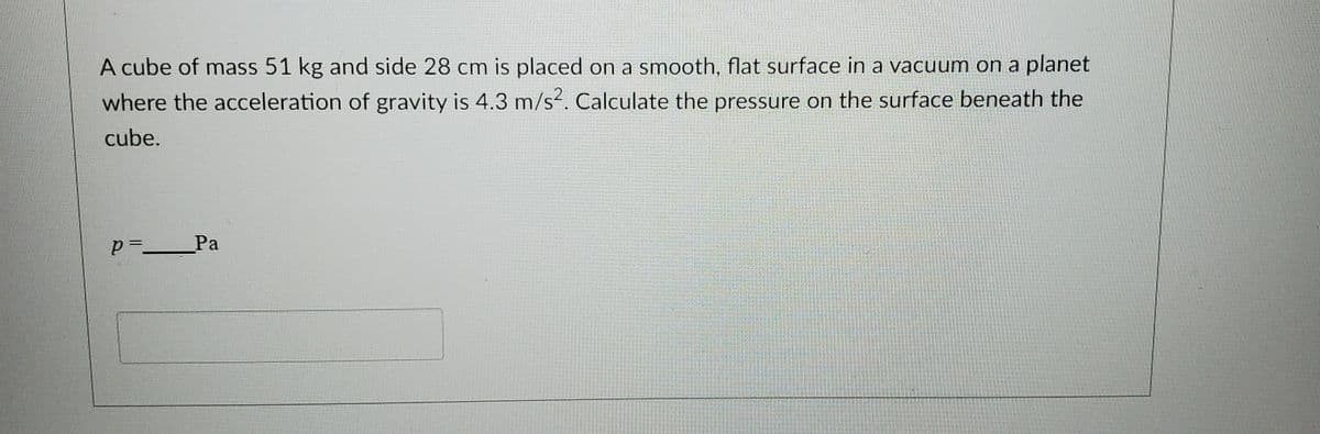 A cube of mass 51 kg and side 28 cm is placed on a smooth, flat surface in a vacuum on a planet
where the acceleration of gravity is 4.3 m/s2. Calculate the pressure on the surface beneath the
cube.
p=_Pa
