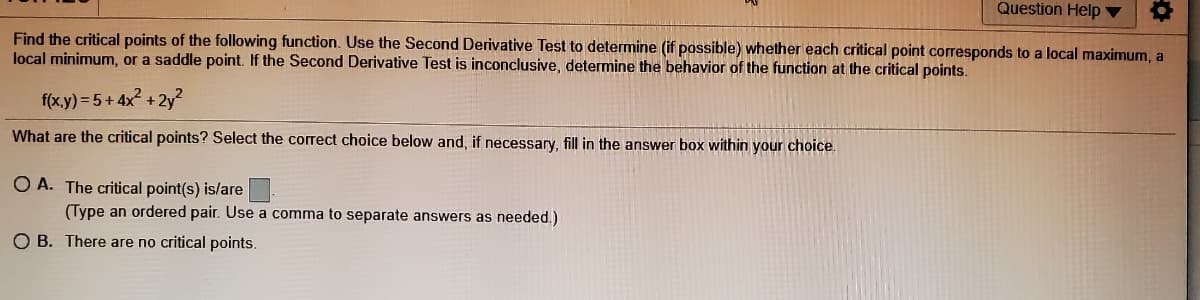 Question Help ▼
Find the critical points of the following function. Use the Second Derivative Test to determine (if possible) whether each critical point corresponds to a local maximum, a
local minimum, or a saddle point. If the Second Derivative Test is inconclusive, determine the behavior of the function at the critical points.
f(x.y) = 5+ 4x + 2y?
What are the critical points? Select the correct choice below and, if necessary, fill in the answer box within your choice.
O A. The critical point(s) is/are
(Type an ordered pair. Use a comma to separate answers as needed.)
O B. There are no critical points.
