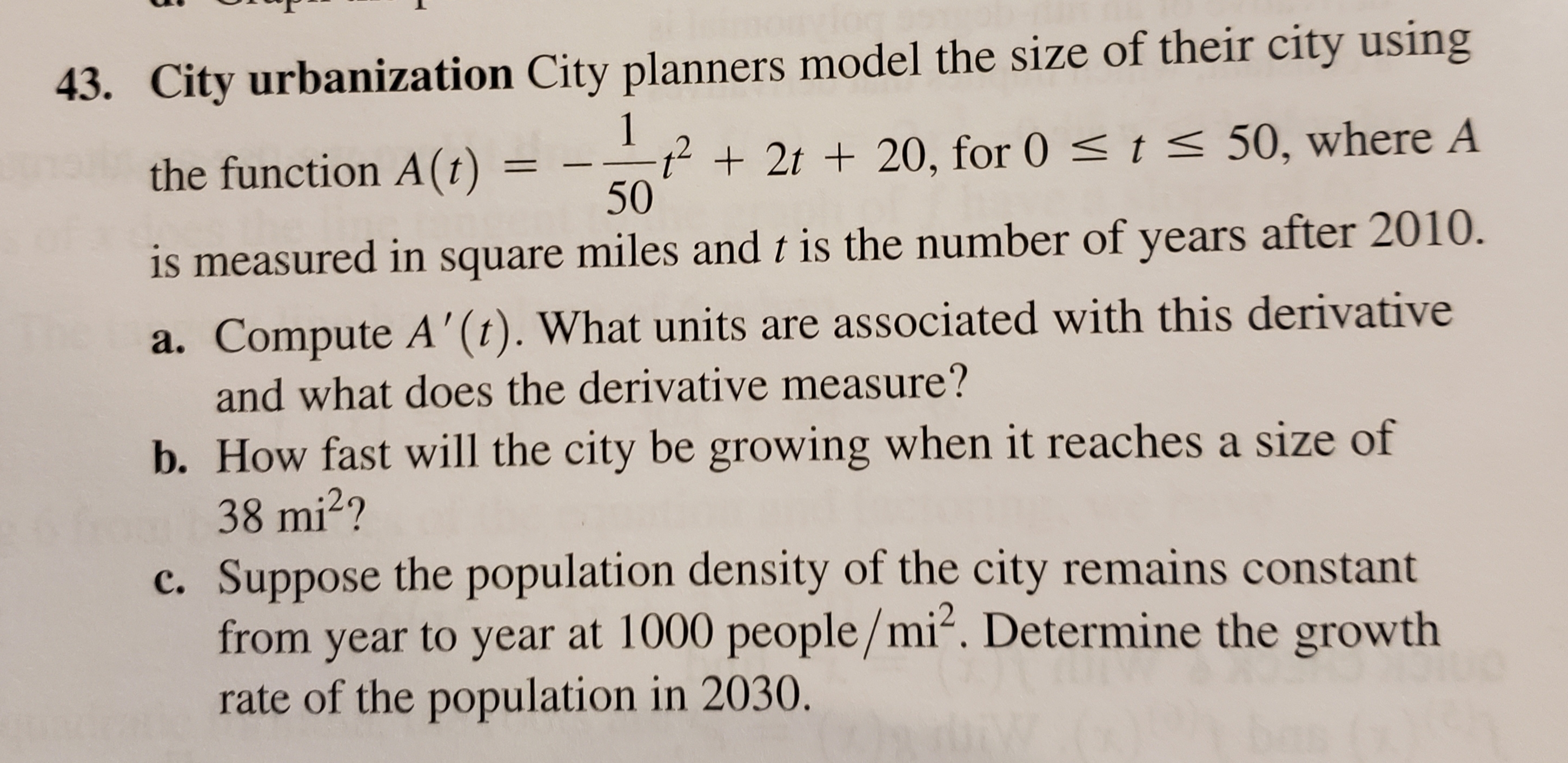 43. City urbanization City planners model the size of their city using
1
t<50, where A
t2t20, for 0
50
the function A(t)
is measured in square miles and t is the number of years after 2010.
a. Compute A'(t). What units are associated with this derivative
and what does the derivative measure?
b. How fast will the city be growing when it reaches a size of
38 mi2?
c. Suppose the population density of the city remains constant
from year to year at 1000 people/mi2. Determine the growth
rate of the population in 2030.
