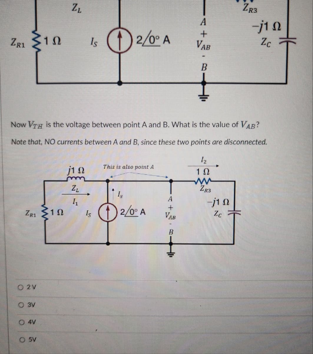 ZL
A
ZRI 10
Is ①2/0° A
+
Vab
B
ZR3
-j10
Zc
Now VTH is the voltage between point A and B. What is the value of VAB?
Note that, NO currents between A and B, since these two points are disconnected.
Iz
This is also point A
j10
1 Ω
m
ZL
ww
ZR3
Is
A
11
-j10
+
ZR1
10
Is
2/0° A
VAB
Zc
B
O 2V
O3V
4V
O5V