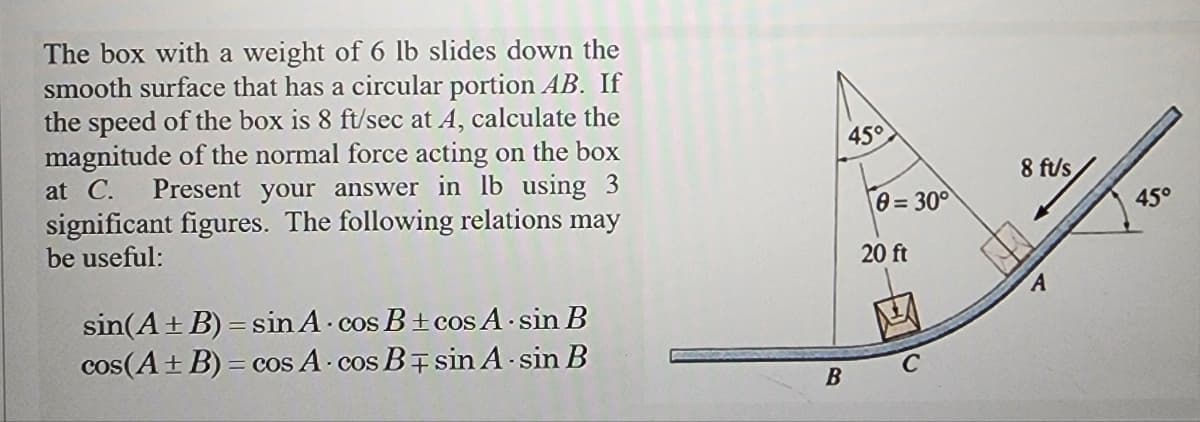 The box with a weight of 6 lb slides down the
smooth surface that has a circular portion AB. If
the speed of the box is 8 ft/sec at A, calculate the
magnitude of the normal force acting on the box
at C. Present your answer in lb using 3
significant figures. The following relations may
be useful:
sin(A + B)=sin A
c
·cos B±cos A-sin B
cos(A + B) = cos A cos B sin A-sin B
45°
B
0=30°
20 ft
8 ft/s
A
45°