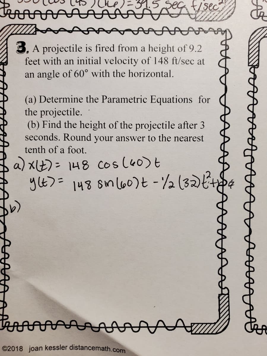 -31.5 Seg f/sec
3. A projectile is fired from a height of 9.2
feet with an initial velocity of 148 ft/sec at
an angle of 60° with the horizontal.
(a) Determine the Parametric Equations for
the projectile.
(b) Find the height of the projectile after 3
seconds. Round your answer to the nearest
tenth of a foot.
a) XE)= 148 cos lu0)t
yE>= 148 sml60)t -2 (32)k+d¢
%3D
©2018 joan kessler distancemath.com
