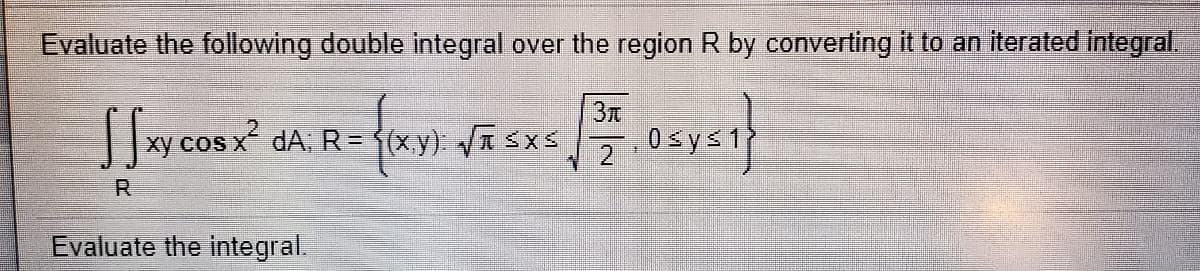 Evaluate the following double integral over the region R by converting it to an iterated integral.
3元
xy cos x dA; R = f(x,y): /T SXS
2
0 sys1
R.
Evaluate the integral.
