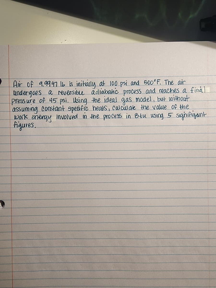 Air of 9.9947 Ib is initialy at 100 psi and 500°F. The air
undergoes a reversible adiabatc process and reaches a final
press ure of 45 psi. Using the ideal gas model, but without
assuming Constant specific heakS, calculate the value of the
work energy involved in the process in Btu using 5 siginifigant
figures.
