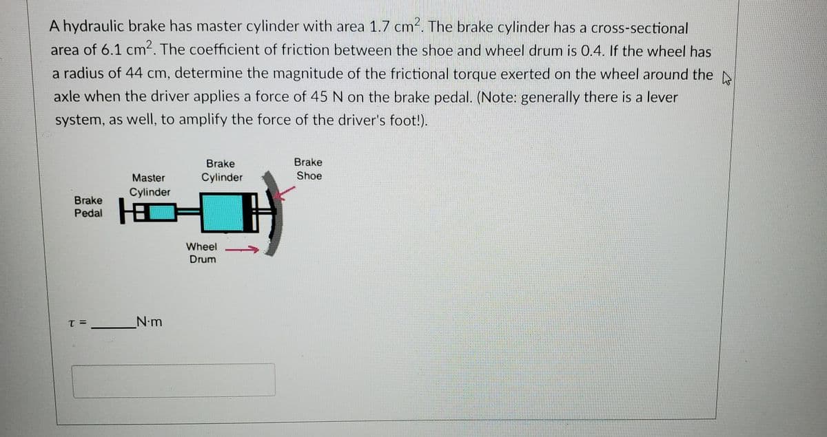 A hydraulic brake has master cylinder with area 1.7 cm-. The brake cylinder has a cross-sectional
area of 6.1 cm. The coefficient of friction between the shoe and wheel drum is 0.4. If the wheel has
a radius of 44 cm, determine the magnitude of the frictional torque exerted on the wheel around the N
axle when the driver applies a force of 45 N on the brake pedal. (Note: generally there is a lever
system, as well, to amplify the force of the driver's foot!).
Brake
Brake
Master
Cylinder
Shoe
Cylinder
Brake
Pedal
Wheel
Drum
N.m
