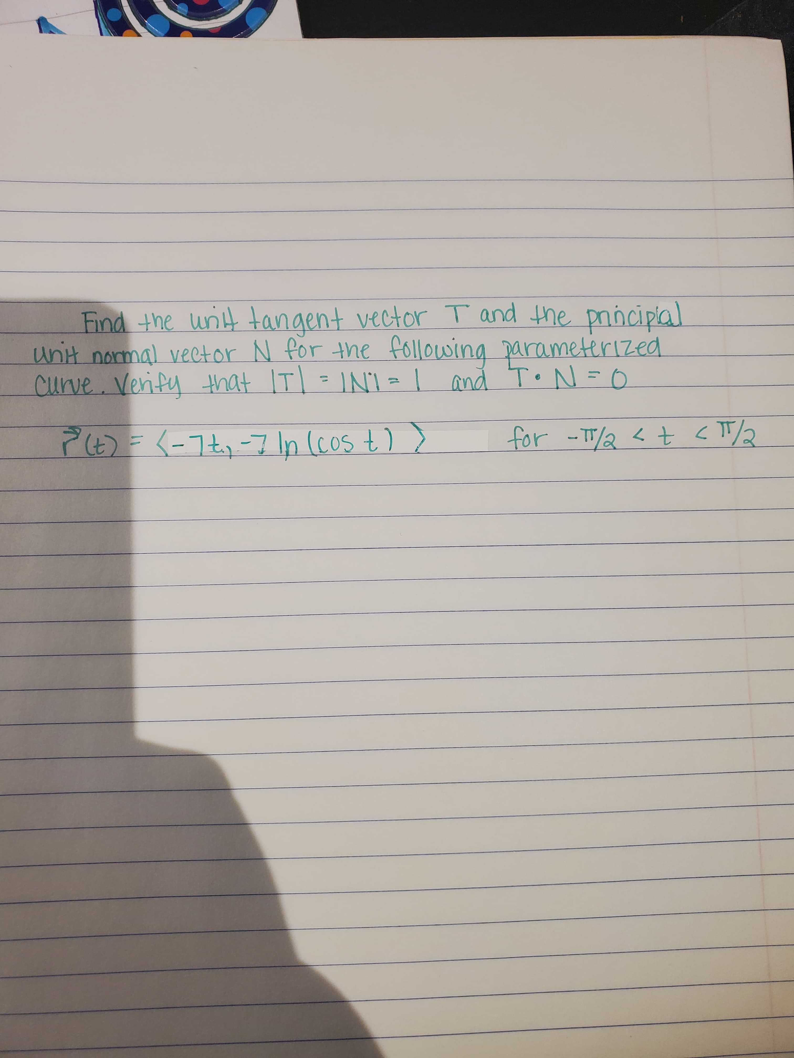 Find the unit tangent vector T and the prnciplal
unit normal vector N for the following parameterized
curve.Verify that ITI = INI = | and To N=0
P(6)= (-7t,-7 In (cos t) >
for -TT/2< t <T/2
