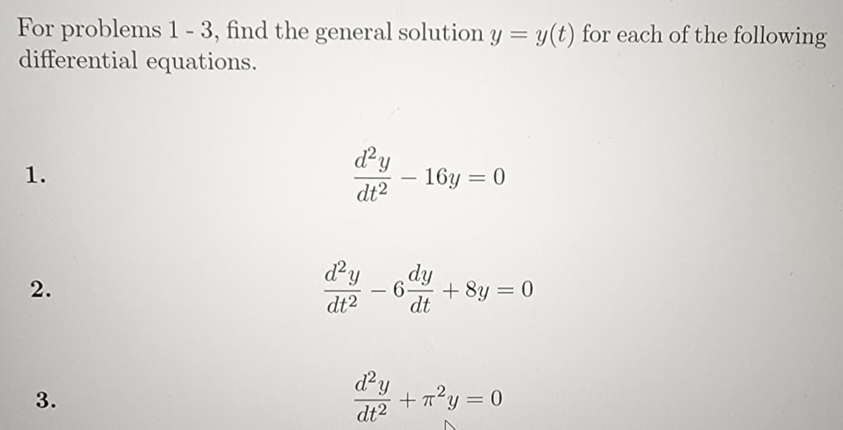 For problems 1-3, find the general solution y = y(t) for each of the following
differential equations.
dy
- 16y = 0
dt2
1.
dy
- 6-
+ 8y = 0
2.
dt2
dt
dy
+ 7?y = 0
dt2
3.
