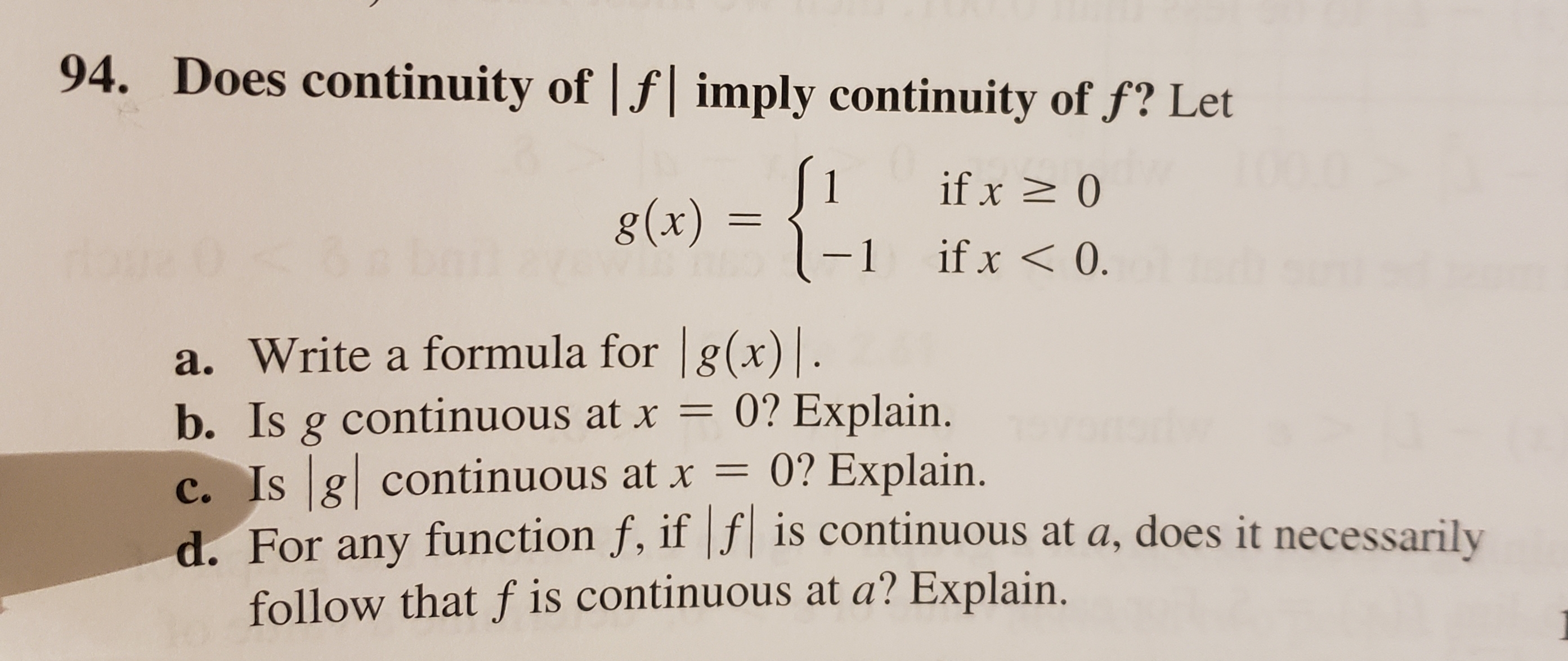 Does continuity of f imply continuity of f? Let
94.
1
g(x)=1
if x 0
if x< 0.
-1
a. Write a formula for g(x).
b. Is g continuous at x = 0? Explain.
0? Explain.
c. Is g continuous at x =
d. For any function f, iffis continuous at a, does it necessarily
follow that f is continuous at a? Explain.
