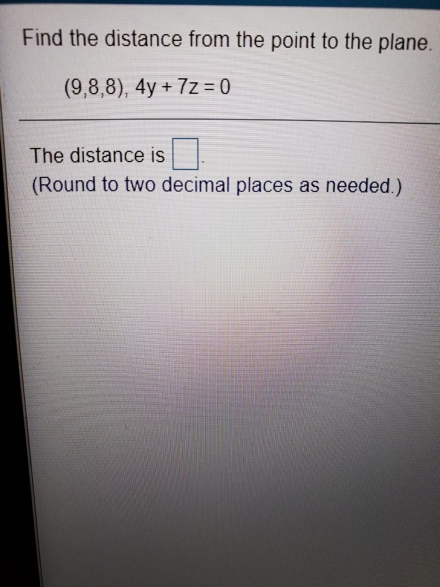 Find the distance from the point to the plane.
(9,8,8), 4y + 7z = 0
The distance is
(Round to two decimal places as needed.)
