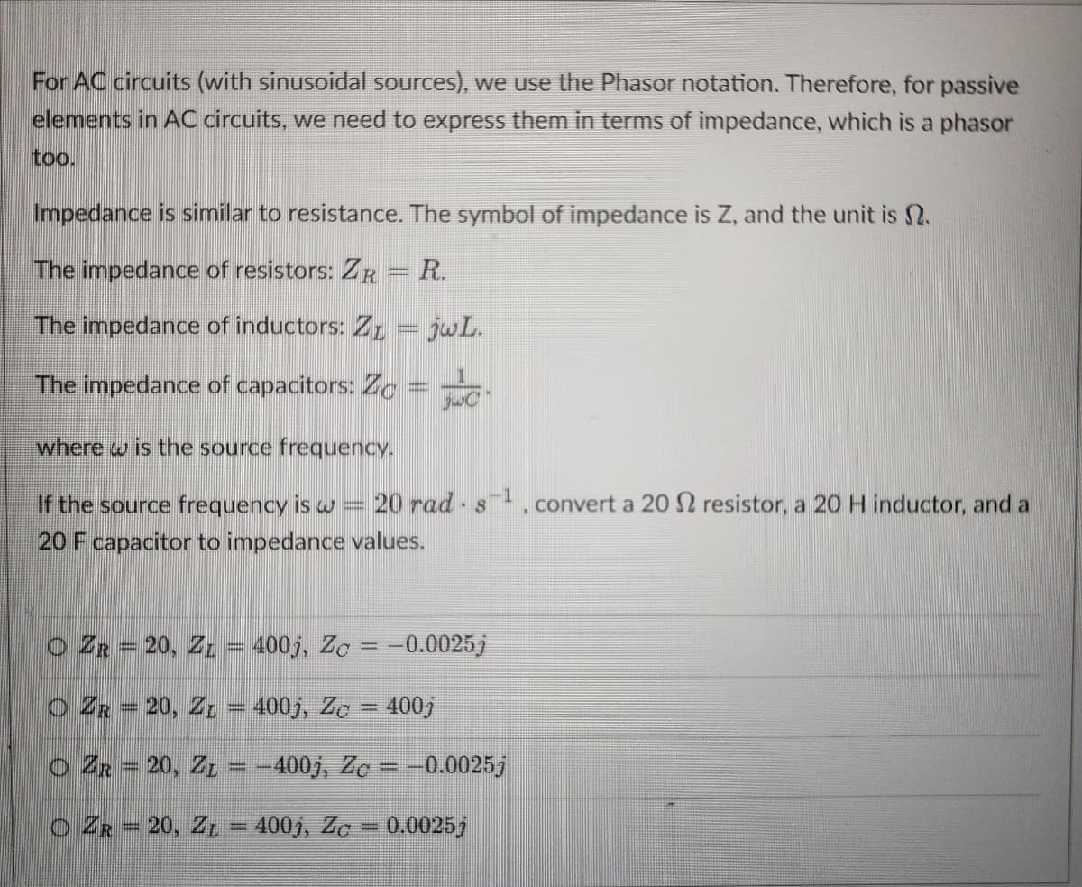 For AC circuits (with sinusoidal sources), we use the Phasor notation. Therefore, for passive
elements in AC circuits, we need to express them in terms of impedance, which is a phasor
too.
Impedance is similar to resistance. The symbol of impedance is Z, and the unit is N.
The impedance of resistors: ZR = R.
The impedance of inductors: 1 = jwL.
The impedance of capacitors: Zo
where w is the source frequency.
-
If the source frequency is w = 20 rad s 1, convert a 20 2 resistor, a 20 H inductor, and a
20 F capacitor to impedance values.
O ZR20, Z = 400j, Zc = -0.0025j
ZR20, Z = 400j, Zc = 400j
O ZR = 20, Z1 = -400j, Zc = -0.0025j
O ZR20, Z = 400j, Zc = 0.0025j