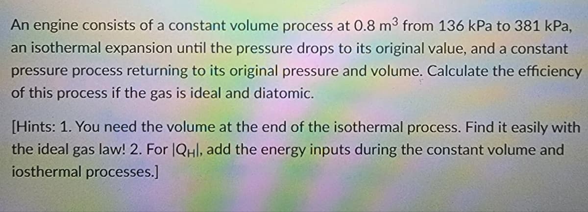 An engine consists of a constant volume process at 0.8 m3 from 136 kPa to 381 kPa,
an isothermal expansion until the pressure drops to its original value, and a constant
pressure process returning to its original pressure and volume. Calculate the efficiency
of this process if the gas is ideal and diatomic.
[Hints: 1. You need the volume at the end of the isothermal process. Find it easily with
the ideal gas law! 2. For |QHl, add the energy inputs during the constant volume and
iosthermal processes.]
