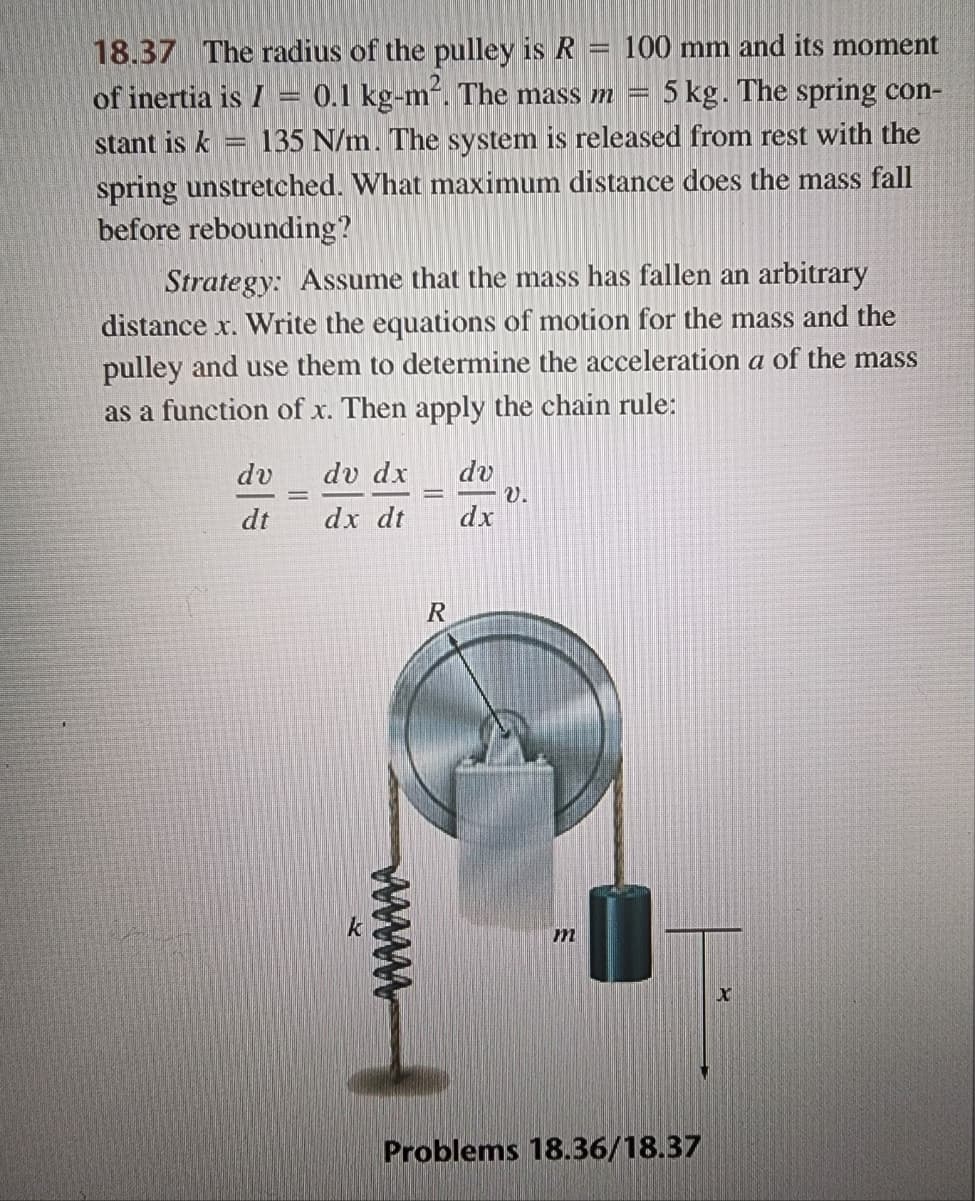 18.37 The radius of the pulley is R
100 mm and its moment
stant is k -
of inertia is I 0.1 kg-m². The mass m = 5 kg. The spring con-
135 N/m. The system is released from rest with the
spring unstretched. What maximum distance does the mass fall
before rebounding?
Strategy: Assume that the mass has fallen an arbitrary
distance x. Write the equations of motion for the mass and the
pulley and use them to determine the acceleration a of the mass
as a function of x. Then apply the chain rule:
dv
dt
dv dx dv
dx dt
dx
k
R
m
Problems 18.36/18.37